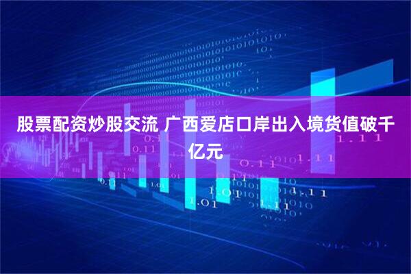 股票配资炒股交流 广西爱店口岸出入境货值破千亿元