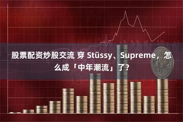 股票配资炒股交流 穿 Stüssy、Supreme，怎么成「中年潮流」了？