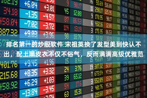 排名第一的炒股软件 宋祖英换了发型美到快认不出，配上黑皮衣不仅不俗气，反而满满高级优雅范