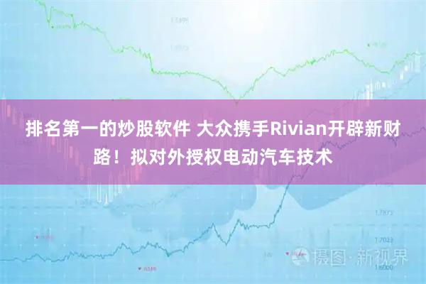 排名第一的炒股软件 大众携手Rivian开辟新财路！拟对外授权电动汽车技术