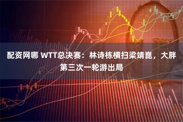 配资网哪 WTT总决赛：林诗栋横扫梁靖崑，大胖第三次一轮游出局