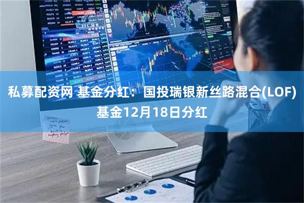 私募配资网 基金分红：国投瑞银新丝路混合(LOF)基金12月18日分红