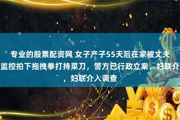 专业的股票配资网 女子产子55天后在家被丈夫殴打，监控拍下拖拽拳打持菜刀，警方已行政立案，妇联介入调查