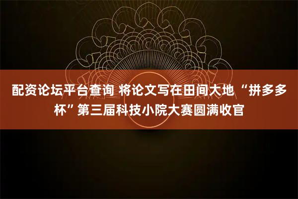 配资论坛平台查询 将论文写在田间大地 “拼多多杯”第三届科技小院大赛圆满收官