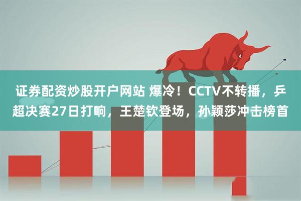 证券配资炒股开户网站 爆冷！CCTV不转播，乒超决赛27日打响，王楚钦登场，孙颖莎冲击榜首