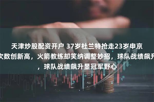 天津炒股配资开户 37岁杜兰特抢走23岁申京球权，出手次数创新高，火箭教练却笑纳调整妙招，球队战绩飙升显冠军野心