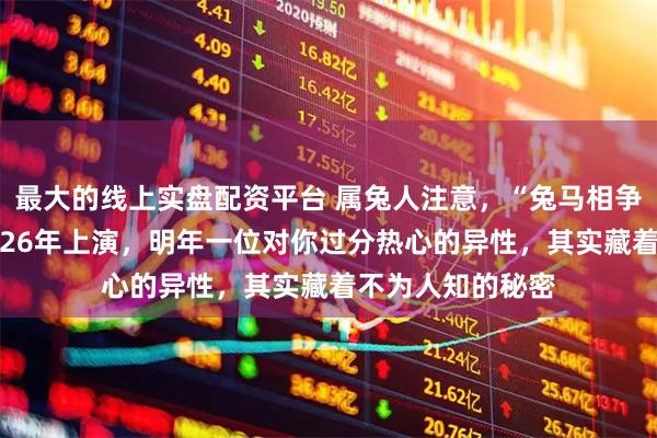 最大的线上实盘配资平台 属兔人注意，“兔马相争”的格局将在2026年上演，明年一位对你过分热心的异性，其实藏着不为人知的秘密