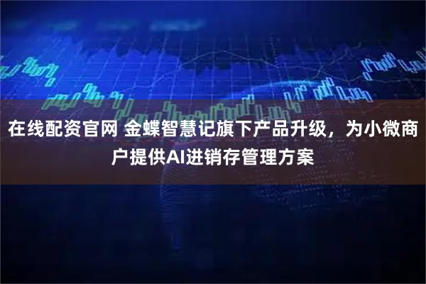 在线配资官网 金蝶智慧记旗下产品升级，为小微商户提供AI进销存管理方案