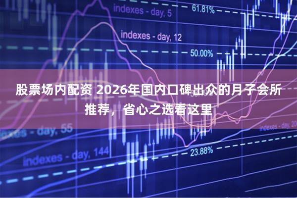 股票场内配资 2026年国内口碑出众的月子会所推荐，省心之选看这里