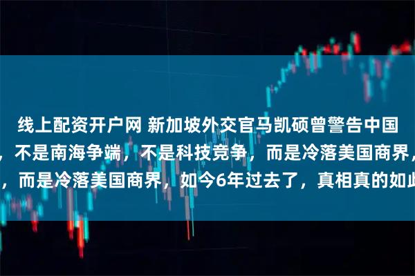 线上配资开户网 新加坡外交官马凯硕曾警告中国：中国最大的战略失误，不是南海争端，不是科技竞争，而是冷落美国商界，如今6年过去了，真相真的如此吗？