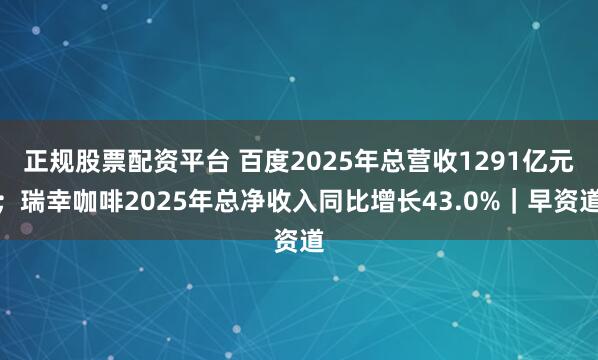 正规股票配资平台 百度2025年总营收1291亿元；瑞幸咖啡2025年总净收入同比增长43.0%｜早资道