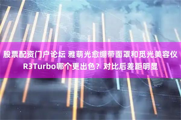 股票配资门户论坛 雅萌光愈绷带面罩和觅光美容仪R3Turbo哪个更出色？对比后差距明显