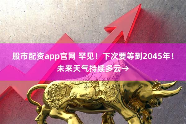 股市配资app官网 罕见！下次要等到2045年！未来天气持续多云→