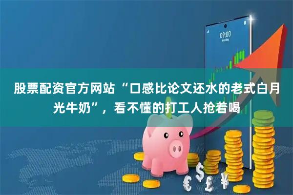 股票配资官方网站 “口感比论文还水的老式白月光牛奶”，看不懂的打工人抢着喝