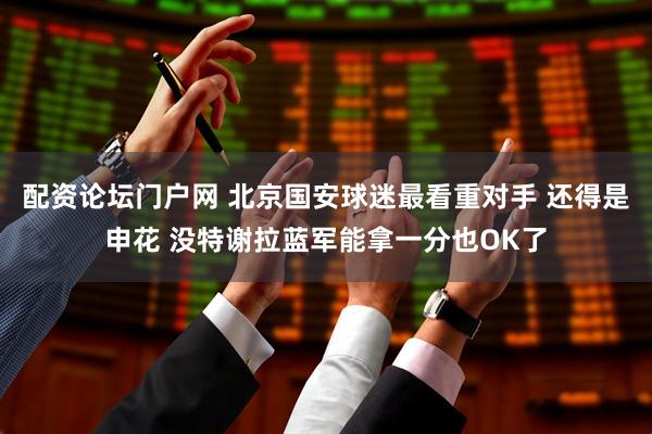 配资论坛门户网 北京国安球迷最看重对手 还得是申花 没特谢拉蓝军能拿一分也OK了