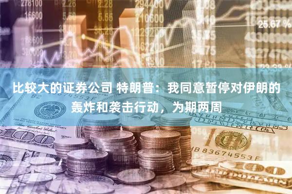 比较大的证券公司 特朗普：我同意暂停对伊朗的轰炸和袭击行动，为期两周